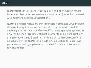 qemu
QEMU (short for Quick Emulator) is a free and open-source hosted
hypervisor that performs hardware virtualization (not to be confused
with hardware-assisted virtualization).
QEMU is a hosted virtual machine monitor: it emulates CPUs through
dynamic binary translation and provides a set of device models,
enabling it to run a variety of unmodiﬁed guest operating systems. It
also can be used together with KVM in order to run virtual machines
at near-native speed (requiring hardware virtualization extensions
on x86 machines). QEMU can also do CPU emulation for user-level
processes, allowing applications compiled for one architecture to
run on another.
11
 