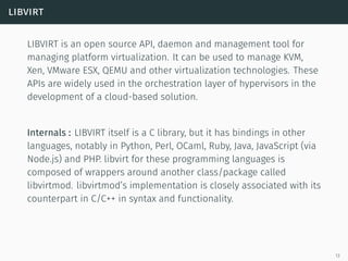 libvirt
LIBVIRT is an open source API, daemon and management tool for
managing platform virtualization. It can be used to manage KVM,
Xen, VMware ESX, QEMU and other virtualization technologies. These
APIs are widely used in the orchestration layer of hypervisors in the
development of a cloud-based solution.
Internals : LIBVIRT itself is a C library, but it has bindings in other
languages, notably in Python, Perl, OCaml, Ruby, Java, JavaScript (via
Node.js) and PHP. libvirt for these programming languages is
composed of wrappers around another class/package called
libvirtmod. libvirtmod’s implementation is closely associated with its
counterpart in C/C++ in syntax and functionality.
13
 