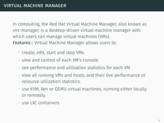 virtual machine manager
In computing, the Red Hat Virtual Machine Manager, also known as
virt-manager, is a desktop-driven virtual machine manager with
which users can manage virtual machines (VMs).
Features : Virtual Machine Manager allows users to:
∙ create, edit, start and stop VMs
∙ view and control of each VM’s console
∙ see performance and utilization statistics for each VM
∙ view all running VMs and hosts, and their live performance or
resource utilization statistics.
∙ use KVM, Xen or QEMU virtual machines, running either locally
or remotely.
∙ use LXC containers
14
 