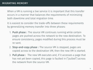 migrating memory
When a VM is running a live service it is important that this transfer
occurs in a manner that balances the requirements of minimizing
both downtime and total migration time.
It is easiest to consider the trade-offs between these requirements
by generalizing memory transfer into three phases:
1. Push phase : The source VM continues running while certain
pages are pushed across the network to the new destination. To
ensure consistency, pages modiﬁed during this process must be
re-sent.
2. Stop-and-copy phase : The source VM is stopped, pages are
copied across to the destination VM, then the new VM is started.
3. Pull phase : The new VM executes and, if it accesses a page that
has not yet been copied, this page is faulted in (“pulled”) across
the network from the source VM.
18
 