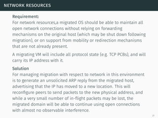 network resources
Requirement:
For network resources,a migrated OS should be able to maintain all
open network connections without relying on forwarding
mechanisms on the original host (which may be shut down following
migration), or on support from mobility or redirection mechanisms
that are not already present.
A migrating VM will include all protocol state (e.g. TCP PCBs), and will
carry its IP address with it.
Solution
For managing migration with respect to network in this environment
is to generate an unsolicited ARP reply from the migrated host,
advertising that the IP has moved to a new location. This will
reconﬁgure peers to send packets to the new physical address, and
while a very small number of in-ﬂight packets may be lost, the
migrated domain will be able to continue using open connections
with almost no observable interference.
21
 