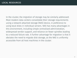 local resources
In the cluster, the migration of storage may be similarly addressed:
Most modern data centers consolidate their storage requirements
using a network-attached storage (NAS) device, in preference to
using local disks in individual servers. NAS has many advantages in
this environment, including simple centralised administration,
widespread vendor support, and reliance on fewer spindles leading
to a reduced failure rate. A further advantage for migration is that it
obviates the need to migrate disk storage, as the NAS is uniformly
accessible from all host machines in the cluster.
22
 