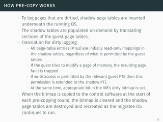how pre-copy works
∙ To log pages that are dirtied, shadow page tables are inserted
underneath the running OS.
∙ The shadow tables are populated on demand by translating
sections of the guest page tables.
∙ Translation for dirty logging:
∙ All page-table entries (PTEs) are initially read-only mappings in
the shadow tables, regardless of what is permitted by the guest
tables.
∙ If the guest tries to modify a page of memory, the resulting page
fault is trapped .
∙ If write access is permitted by the relevant guest PTE then this
permission is extended to the shadow PTE.
∙ At the same time, appropriate bit in the VM’s dirty bitmap is set.
∙ When the bitmap is copied to the control software at the start of
each pre-copying round, the bitmap is cleared and the shadow
page tables are destroyed and recreated as the migratee OS
continues to run.
25
 