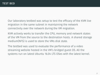 test bed
Our laboratory testbed was setup to test the efﬁcacy of the KVM live
migration in the same subnet in maintaining the network
connectivity over the network during the VM migration.
KVM actively works to transfer the CPU, memory and network states
of the VM from the source to the destination hosts. A shared storage
medium(NFS) is used to store the VMs disk state.
The testbed was used to evaluate the performance of a video
streaming website hosted in the VM’s bridged guest OS. All the
systems run on latest Ubuntu 16.04 LTS OSes with the latest kernel.
27
 