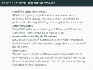 edge of nfs over iscsi for vm storage
∙ Simpliﬁed operational model
NFS offers a greatly simpliﬁed operational model versus
traditional block storage. Resizing LUNs can sometimes be
problematic. Resizing NFS ﬁlesystems is generally much easier.
∙ Larger datastores
While VMFS LUNs top out just shy of 2 TB in size, NFS has no
such limits – some arrays go as high as 16 TB.
∙ Advanced functionality via ﬁlesystems
NFS can offer advanced functionality above what a traditional
block device can offer because the storage device has control of
the ﬁlesystem.
∙ Open access
VMware is a bit speciﬁc to VMware environments. NFS, on the
other hand, is a mature cross-platform speciﬁcation that makes
it much easier to provide access to virtual machines for backup,
replication or other purposes.
30
 