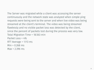 The Server was migrated while a client was accessing the server
continuously and the network state was analyzed when simple ping
requests were being sent to the server and when live video was being
streamed at the client’s terminal. The video was being streamed
ﬂawlessly and no visible packet loss was detected by the client,
since the percent of packets lost during the process was very low.
Total Migration Time = 18.563 min
Packet Loss = 4%
RTT Average = 1.113 ms
Min = 0.268 ms
Max = 2.396 ms
34
 