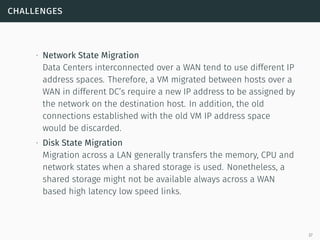 challenges
∙ Network State Migration
Data Centers interconnected over a WAN tend to use different IP
address spaces. Therefore, a VM migrated between hosts over a
WAN in different DC’s require a new IP address to be assigned by
the network on the destination host. In addition, the old
connections established with the old VM IP address space
would be discarded.
∙ Disk State Migration
Migration across a LAN generally transfers the memory, CPU and
network states when a shared storage is used. Nonetheless, a
shared storage might not be available always across a WAN
based high latency low speed links.
37
 