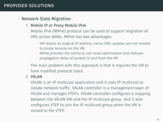 proposed solutions
∙ Network State Migration
1. Mobile IP or Proxy Mobile IPv6
Mobile IPv6 (MIPv6) protocol can be used to support migration of
VMs across WANs. MIPv6 has two advantages.
∙ VM retains its original IP address, hence DNS updates are not needed
to locate services on the VM.
∙ MIPv6 provides the ability to use route optimization that reduces
propagation delay of packets to and from the VM.
The main problem with this approach is that it requires the VM to
have modiﬁed protocol stack.
2. VXLAN
VXLAN is an IP multicast application and it uses IP multicast to
isolate network trafﬁc. VXLAN controller is a management layer of
VXLAN and manages VTEPs. VXLAN controller conﬁgures a mapping
between the VXLAN VNI and the IP multicast group. And it also
conﬁgures VTEP to join the IP multicast group when the VM is
moved to the VTEP.
38
 
