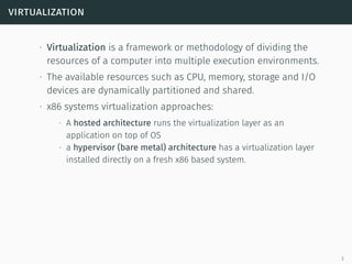 virtualization
∙ Virtualization is a framework or methodology of dividing the
resources of a computer into multiple execution environments.
∙ The available resources such as CPU, memory, storage and I/O
devices are dynamically partitioned and shared.
∙ x86 systems virtualization approaches:
∙ A hosted architecture runs the virtualization layer as an
application on top of OS
∙ a hypervisor (bare metal) architecture has a virtualization layer
installed directly on a fresh x86 based system.
3
 