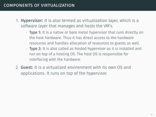 components of virtualization
1. Hypervisor: It is also termed as virtualization layer, which is a
software layer that manages and hosts the VM’s.
∙ Type 1: It is a native or bare metal hypervisor that runs directly on
the host hardware. Thus it has direct access to the hardware
resources and handles allocation of resources to guests as well.
∙ Type 2: It is also called as hosted hypervisor as it is installed and
run on top of a hosting OS. The host OS is responsible for
interfacing with the hardware.
2. Guest: It is a virtualized environment with its own OS and
applications. It runs on top of the hypervisor.
4
 