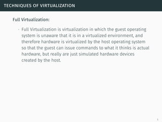 techniques of virtualization
Full Virtualization:
∙ Full Virtualization is virtualization in which the guest operating
system is unaware that it is in a virtualized environment, and
therefore hardware is virtualized by the host operating system
so that the guest can issue commands to what it thinks is actual
hardware, but really are just simulated hardware devices
created by the host.
5
 