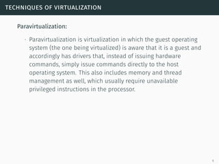techniques of virtualization
Paravirtualization:
∙ Paravirtualization is virtualization in which the guest operating
system (the one being virtualized) is aware that it is a guest and
accordingly has drivers that, instead of issuing hardware
commands, simply issue commands directly to the host
operating system. This also includes memory and thread
management as well, which usually require unavailable
privileged instructions in the processor.
6
 