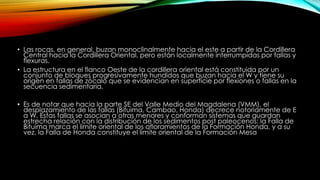 • Las rocas, en general, buzan monoclinalmente hacia el este a partir de la Cordillera
Central hacia la Cordillera Oriental, pero están localmente interrumpidas por fallas y
flexuras.
• La estructura en el flanco Oeste de la cordillera oriental está constituida por un
conjunto de bloques progresivamente hundidos que buzan hacia el W y tiene su
origen en fallas de zócalo que se evidencian en superficie por flexiones o fallas en la
secuencia sedimentaria.
• Es de notar que hacia la parte SE del Valle Medio del Magdalena (VMM), el
desplazamiento de las fallas (Bituima, Cambao, Honda) decrece notoriamente de E
a W. Estas fallas se asocian a otras menores y conforman sistemas que guardan
estrecha relación con la distribución de los sedimentos post paleocenos: la Falla de
Bituima marca el limite oriental de los afloramientos de la Formación Honda, y a su
vez, la Falla de Honda constituye el limite oriental de la Formación Mesa
 
