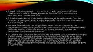 • Sobre la historia geológica pre-cretácica de la depresión del VMM
comienza a ocurrir en la orogenia a finales del Cretácico y hasta el
mioceno toma su forma actual.
• Fallamiento normal al W del valle del río Magdalena (Fallas de Casabe,
Cimitarra, Cantagallo, Pozo Azul) que parecen ser contrarias a la falla de
Bucaramanga.
• Hacia el Este del valle del Magdalena se reconocen cinturones de
plegamiento con convergencia al W caracterizado por fallamiento inverso
(fallas de Bituima, Cambao, Honda, la Salina, Infantas) y pares de
anticlinales y sinclinales asimétricos.
• Se desprenden abanicos imbricados de la falla de cabalgamiento principal.
El intervalo de despegue puede ser la Formación Guaduas. Entre estos
abanicos se disponen anticlinales de rampa nucleados por basamento
precretácico (anticlinales de San Luis-Coloradio, Cira Infantas, casabe,
etc.). La secuencia sedimentaria de la cuenca alcanza un espesor de 6500
a 7000 metros.
 
