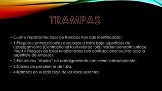 • Cuatro importantes tipos de trampas han sido identificadas:
• 1)Pliegues contraccionales asociados a fallas bajo superficies de
cabalgamiento (Contractional fault-related folds hidden beneath surface
thrust = Pliegues de fallas relacionadas con contraccional ocultos bajo la
superficie de empuje).
• 2)Estructuras “dúplex” de cabalgamiento con cierre independiente.
• 3)Cierres de pendientes de falla.
• 4)Trampas en el lado bajo de las fallas sellantes
 