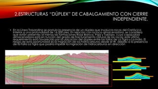2.ESTRUCTURAS “DÚPLEX” DE CABALGAMIENTO CON CIERRE
INDEPENDIENTE.
• En la Línea Trasandina se postula la presencia de un dúplex que involucra rocas del Cretácico
Inferior a una profundidad de 16.000 pies; En relación con la roca almacenadora, se considera
que están presentes al menos las formaciones Rosa Blanca, Paja y Tablazo, cuya capacidad
almacenadora está en función del grado de fracturamiento natural de las rocas; este último
requerimiento está favorecido por la ubicación del dúplex entre las fallas de La Tigra y La India. El
riesgo de esta oportunidad es la migración de los hidrocarburos desde el W, debido a la presencia
de la Falla La Tigra que podría impedir la migración de hidrocarburos en dirección
 