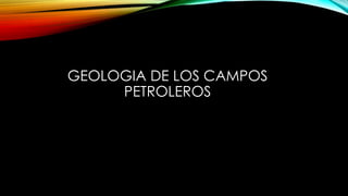 GEOLOGIA DE LOS CAMPOS
PETROLEROS
 