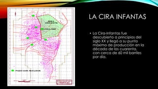 LA CIRA INFANTAS
• La Cira-Infantas fue
descubierto a principios del
siglo XX y llegó a su punto
máximo de producción en la
década de los cuarenta,
con cerca de 60 mil barriles
por día.
 