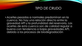 TIPO DE CRUDO
• Aceites pesados a normales predominan en la
cuenca. No hay una relación directa entre la
gravedad API y la profundidad del reservorio. Los
aceites de esta cuenca son de calidad regular a
buena con tendencia a bajas gravedades API,
debido a los procesos de biodegradación
 