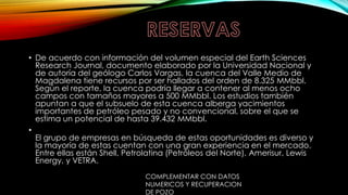 • De acuerdo con información del volumen especial del Earth Sciences
Research Journal, documento elaborado por la Universidad Nacional y
de autoría del geólogo Carlos Vargas, la cuenca del Valle Medio de
Magdalena tiene recursos por ser hallados del orden de 8.325 MMbbl.
Según el reporte, la cuenca podría llegar a contener al menos ocho
campos con tamaños mayores a 500 MMbbl. Los estudios también
apuntan a que el subsuelo de esta cuenca alberga yacimientos
importantes de petróleo pesado y no convencional, sobre el que se
estima un potencial de hasta 39.432 MMbbl.
•
El grupo de empresas en búsqueda de estas oportunidades es diverso y
la mayoría de estas cuentan con una gran experiencia en el mercado.
Entre ellas están Shell, Petrolatina (Petróleos del Norte), Amerisur, Lewis
Energy, y VETRA.
COMPLEMENTAR CON DATOS
NUMERICOS Y RECUPERACION
DE POZO
 