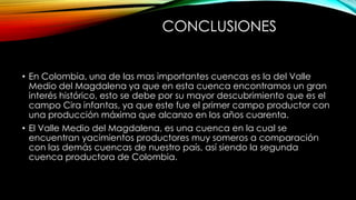 CONCLUSIONES
• En Colombia, una de las mas importantes cuencas es la del Valle
Medio del Magdalena ya que en esta cuenca encontramos un gran
interés histórico, esto se debe por su mayor descubrimiento que es el
campo Cira infantas, ya que este fue el primer campo productor con
una producción máxima que alcanzo en los años cuarenta.
• El Valle Medio del Magdalena, es una cuenca en la cual se
encuentran yacimientos productores muy someros a comparación
con las demás cuencas de nuestro país, así siendo la segunda
cuenca productora de Colombia.
 