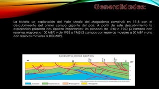 La historia de exploración del Valle Medio del Magdalena comenzó en 1918 con el
descubrimiento del primer campo gigante del país. A partir de este descubrimiento la
exploración presenta dos épocas importantes: los periodos de 1940 a 1950 (3 campos con
reservas mayores a 100 MBP) y de 1955 a 1965 (3 campos con reservas mayores a 50 MBP y uno
con reservas mayores a 100 MBP).
 