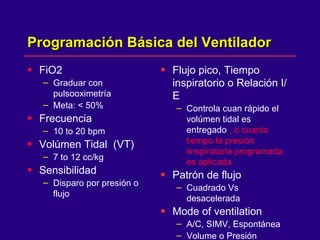 Programación Básica del Ventilador  FiO2 Graduar con pulsooximetría Meta: < 50% Frecuencia  10 to 20 bpm Volúmen Tidal  (VT) 7 to 12 cc/kg Sensibilidad Disparo por presión o flujo  Flujo pico, Tiempo inspiratorio o Relación I/E Controla cuan rápido el volúmen tidal es entregado  , o cuanto tiempo la presión iinspiratoria programada es aplicada  Patrón de flujo  Cuadrado Vs desacelerada  Mode of ventilation   A/C, SIMV, Espontánea  Volume o Presión  