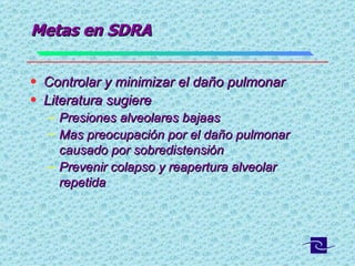 Metas en SDRA Controlar y minimizar el daño pulmonar Literatura sugiere  Presiones alveolares bajaas  Mas preocupación por el daño pulmonar causado por sobredistensión  Prevenir colapso y reapertura alveolar repetida  