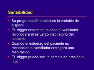 Sensibilidad  Su programación establece la variable de disparo El  trigger determina cuando el ventilador reconocerá el esfuerzo inspiratorio del paciente  Cuando el esfuerzo del paciente es reconocido el ventilador entregará una respíración.  El  trigger puede ser un cambio en presión o flujo  