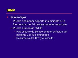 SIMV Desventajas  Puede ocasionar soporte insuficiente si la frecuencia o el Vt programado es muy bajo  Puede aumentar  WOB Hay espacio de tiempo entre el esfuerzo del paciente y el flujo entregado  Resistencia del TET y el circuito  