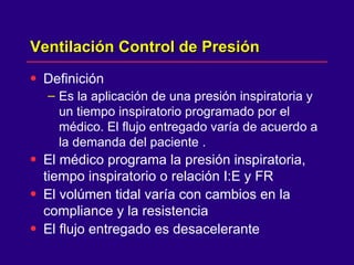 Ventilación Control de Presión  Definición Es la aplicación de una presión inspiratoria y un tiempo inspiratorio programado por el médico. El flujo entregado varía de acuerdo a la demanda del paciente . El médico programa la presión inspiratoria, tiempo inspiratorio o relación I:E y FR  El volúmen tidal varía con cambios en la compliance y la resistencia  El flujo entregado es desacelerante  