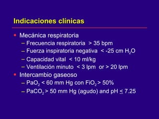 Indicaciones clínicas  Mecánica respiratoria  Frecuencia respiratoria  > 35 bpm Fuerza inspiratoria negativa  < -25 cm H 2 O Capacidad vital  < 10 ml/kg Ventilación minuto  < 3 lpm  or > 20 lpm Intercambio gaseoso  PaO 2  < 60 mm Hg con FiO 2  > 50% PaCO 2  > 50 mm Hg (agudo) and pH  <  7.25 