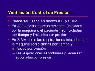 Ventilación Control de Presión  Puede ser usado en modos A/C y SIMV  En A/C - todas las respiraciones  (iniciadas por la máquina o el paciente ) son cicladas por tiempo y limitadas por presión  En SIMV - solo las respiraciones iniciadas por la máquina son cicladas por tiempo y limitadas por presión  Las respiraciones espontáneas pueden ser soportadas por presión  