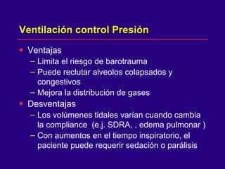Ventilación control Presión  Ventajas  Limita el riesgo de barotrauma  Puede reclutar alveolos colapsados y congestivos  Mejora la distribución de gases  Desventajas  Los volúmenes tidales varían cuando cambia la compliance  (e.j. SDRA, , edema pulmonar ) Con aumentos en el tiempo inspiratorio, el paciente puede requerir sedación o parálisis 
