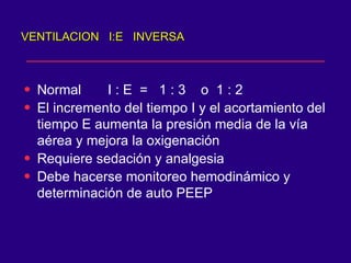VENTILACION  I:E  INVERSA   Normal  I : E  =  1 : 3  o  1 : 2 El incremento del tiempo I y el acortamiento del tiempo E aumenta la presión media de la vía aérea y mejora la oxigenación Requiere sedación y analgesia Debe hacerse monitoreo hemodinámico y determinación de auto PEEP 