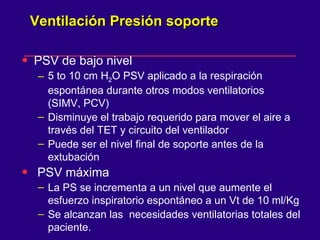 Ventilación Presión soporte  PSV de bajo nivel  5 to 10 cm H 2 O PSV aplicado a la respiración espontánea durante otros modos ventilatorios  (SIMV, PCV) Disminuye el trabajo requerido para mover el aire a través del TET y circuito del ventilador  Puede ser el nivel final de soporte antes de la extubación  PSV máxima La PS se incrementa a un nivel que aumente el esfuerzo inspiratorio espontáneo a un Vt de 10 ml/Kg  Se alcanzan las  necesidades ventilatorias totales del paciente.  