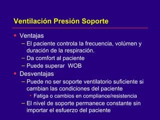 Ventilación Presión Soporte  Ventajas  El paciente controla la frecuencia, volúmen y duración de la respiración.  Da comfort al paciente  Puede superar  WOB Desventajas Puede no ser soporte ventilatorio suficiente si cambian las condiciones del paciente Fatiga o cambios en compliance/resistencia  El nivel de soporte permanece constante sin importar el esfuerzo del paciente  
