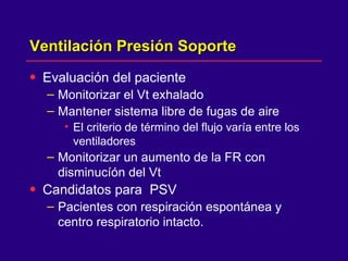 Ventilación Presión Soporte Evaluación del paciente Monitorizar el Vt exhalado  Mantener sistema libre de fugas de aire El criterio de término del flujo varía entre los ventiladores  Monitorizar un aumento de la FR con disminucíón del Vt  Candidatos para  PSV Pacientes con respiración espontánea y centro respiratorio intacto. 