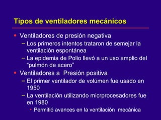 Tipos de ventiladores mecánicos Ventiladores de presión negativa Los primeros intentos trataron de semejar la ventilación espontánea  La epidemia de Polio llevó a un uso amplio del “pulmón de acero”  Ventiladores a  Presión positiva  El primer ventilador de volúmen fue usado en 1950  La ventilación utilizando micrprocesadores fue en 1980  Permitió avances en la ventilación  mecánica  