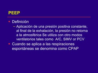 PEEP Definición Aplicación de una presión positiva constante, al final de la exhalación, la presión no retorna a la atmosférica Se utiliza con otro modos ventilatorios tales como  A/C, SIMV or PCV Cuando se aplica a las respiraciones espontáneas se denomina como CPAP 