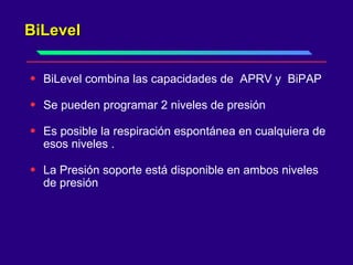 BiLevel  BiLevel combina las capacidades de  APRV y  BiPAP  Se pueden programar 2 niveles de presión  Es posible la respiración espontánea en cualquiera de esos niveles .  La Presión soporte está disponible en ambos niveles de presión  