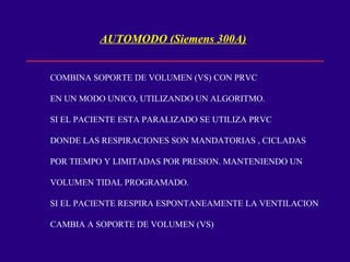 AUTOMODO (Siemens 300A) COMBINA SOPORTE DE VOLUMEN (VS) CON PRVC EN UN MODO UNICO, UTILIZANDO UN ALGORITMO. SI EL PACIENTE ESTA PARALIZADO SE UTILIZA PRVC DONDE LAS RESPIRACIONES SON MANDATORIAS , CICLADAS POR TIEMPO Y LIMITADAS POR PRESION. MANTENIENDO UN VOLUMEN TIDAL PROGRAMADO. SI EL PACIENTE RESPIRA ESPONTANEAMENTE LA VENTILACION CAMBIA A SOPORTE DE VOLUMEN (VS) 