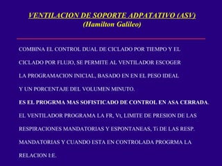 VENTILACION DE SOPORTE ADPATATIVO (ASV) (Hamilton Galileo) COMBINA EL CONTROL DUAL DE CICLADO POR TIEMPO Y EL CICLADO POR FLUJO, SE PERMITE AL VENTILADOR ESCOGER LA PROGRAMACION INICIAL, BASADO EN EN EL PESO IDEAL  Y UN PORCENTAJE DEL VOLUMEN MINUTO. ES EL PROGRMA MAS SOFISTICADO DE CONTROL EN ASA CERRADA . EL VENTILADOR PROGRAMA LA FR, Vt, LIMITE DE PRESION DE LAS RESPIRACIONES MANDATORIAS Y ESPONTANEAS, Ti DE LAS RESP. MANDATORIAS Y CUANDO ESTA EN CONTROLADA PROGRMA LA RELACION I:E. 