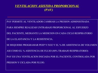 VENTILACION ASISTIDA PROPORCIONAL (PAV) PAV PERMITE AL VENTILADOR CAMBIAR LA PRESION ADMINISTRADA PARA SIEMPRE REALIZAR UNTRABAJO PROPORCIONAL AL ESFUERZO DEL PACIENTE, MEDIANTE LA MEDICION EN CADA CICLO RESPIRATORIO DE LA ELASTANCIA Y LA RESISTENCIA. SE REQUIERE PROGRAMAR PEEP Y FiO2 Y EL % DE ASISTENCIA DE VOLUMEN ASI COMO EL % ASISTENCIA DE FLUJO (80% TRABAJO RESPIRATORIO) PAV ES UNA VENTILACION INICIADA POR EL PACIENTE, CONTROLADA POR PRESION Y CICLADA POR FLUJO.  