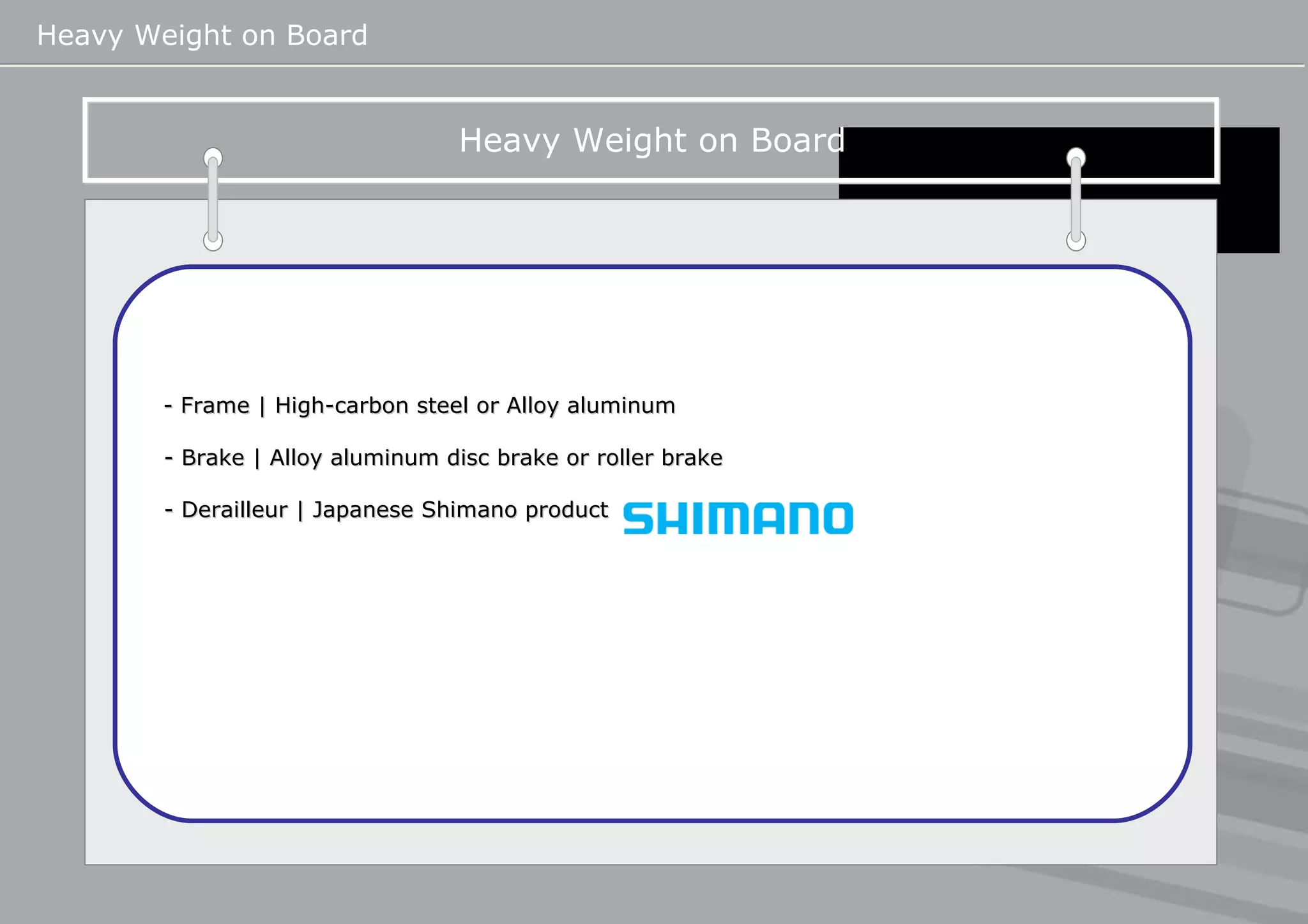Heavy Weight on Board   Heavy Weight on Board   - Frame | High-carbon steel or Alloy aluminum  - Brake | Alloy aluminum disc brake or roller brake - Derailleur | Japanese Shimano product    