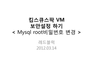 킴스큐스팍 VM
      보안설정 하기
< Mysql root비밀번호 변경 >
        레드블럭
       2012.03.14
 