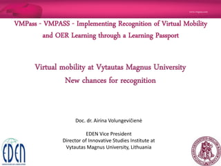 www.vmpass.com
1 |
Virtual mobility at Vytautas Magnus University
New chances for recognition
VMPass - VMPASS - Implementing Recognition of Virtual Mobility
and OER Learning through a Learning Passport
Doc. dr. Airina Volungevičienė
EDEN Vice President
Director of Innovative Studies Institute at
Vytautas Magnus University, Lithuania
 