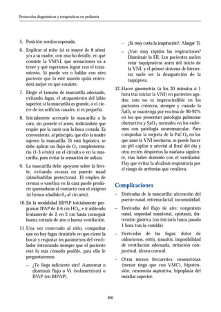 Protocolos diagnósticos y terapéuticos en pediatría




5. Posición semiincorporada.                                   _ ¿Es muy corta la inspiración?. Alargar Ti.
6. Explicar al niño (si es mayor de 8 años)                    _ ¿Van muy rápidas las respiraciones?
   y/o a su madre, con mucho detalle, en qué                       Disminuir la FR. Los pacientes suelen
   consiste la VMNI, qué sensaciones va a                          estar taquipneicos antes del inicio de
   tener y qué esperamos lograr con el trata-                      la VNI, y el primer síntoma de bienes-
   miento. Si puede ver o hablar con otro                          tar suele ser la desaparición de la
   paciente que lo esté usando quizá enten-                        taquipnea.
   derá mejor en qué consiste.
                                                            12. Hacer gasometría (a los 30 minutos ó 1
7. Elegir el tamaño de mascarilla adecuado,                     hora tras iniciar la VNI) en pacientes agu-
   evitando fugas, el atrapamiento del labio                    dos; esto no es imprescindible en los
   superior, si la mascarilla es grande, o el cie-              pacientes crónicos, siempre y cuando la
   rre de los orificios nasales, si es pequeña.                 SaO2 se mantenga por encima de 90-92%
8. Inicialmente acercarle la mascarilla a la                    en los que presentan patología pulmonar
   cara, sin ponerle el arnés, indicándole que                  obstructiva y SaO 2 normales en los enfer-
   respire por la nariz con la boca cerrada. Es                 mos con patología neuromuscular. Para
   conveniente, al principio, que él o la madre                 comprobar la mejoría de la PaCO2 en los
   sujeten la mascarilla. Si está hipóxico, se                  que usan la VNI nocturna, se puede hacer
   debe aplicar un flujo de O2 complementa-                     un pH capilar o arterial al final del día y
   rio (1-3 e/min) en el circuito o en la mas-                  otro recién despiertos la mañana siguien-
   carilla, para evitar la sensación de asfixia.                te, tras haber dormido con el ventilador.
                                                                Hay que evitar la alcalosis respiratoria por
9. La mascarilla debe apoyarse sobre la fren-
                                                                el riesgo de arritmias que conlleva.
   te, evitando escaras en puente nasal
   (almohadillas protectoras). El empleo de
   cremas o vaselina en la cara puede produ-
                                                            Complicaciones
   cir quemaduras al contacto con el oxígeno
   (si hemos añadido 0 2 al circuito).                      _ Derivadas de la mascarilla: ulceración del
                                                              puente nasal, eritema facial, incomodidad.
10. En la modalidad BIPAP inicialmente pro-
    gramar IPAP de 4-6 cm HO2, e ir subiendo                _ Derivadas del flujo de aire: congestión
    lentamente de 2 en 2 cm hasta conseguir                    nasal, sequedad nasal/oral, epistaxis, dis-
    buena entrada de aire o buena ventilación.                 tensión gástrica (no iniciarla hasta pasada
                                                               1 hora tras la comida).
11. Una vez conectado al niño, comprobar
    que no hay fugas (insistirle en que cierre la           _ Derivadas de las fugas: dolor de
    boca) y reajustar los parámetros del venti-               oídos/senos, otitis, sinusitis, imposibilidad
    lador intentando siempre que el paciente                  de ventilación adecuada, irritación con-
    esté lo más cómodo posible, para ello le                  juntival, úlcera corneal.
    preguntaremos:                                          _ Otras menos frecuentes: neumotórax
    _ ¿Te llega suficiente aire? Aumentar o                    (menor riego que con VMC), hipoten-
        disminuir flujo o Vt (volumétricos) o                  sión, neumonía aspirativa, hipoplasia del
        IPAP (en BIPAP).                                       maxilar superior.



                                                      400
 