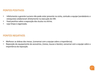 PONTOS POSITIVOS
• Infelizmente o gerente Luciano não pode estar presente na visita, contudo a equipe (vendedores e
estoquista) colaboraram diretamente na execução do VM.
• Feed positivo sobre a exposição dos óculos na vitrine.
• Loja limpa e organizada.
PONTOS NEGATIVOS
• Melhorar as dobras das mesas. (conversei com a equipe sobre a importância).
• Reposição do equipamento de acessórios, (meias, toucas e bonés), conversei com a equipe sobre a
importância da reposição.
 