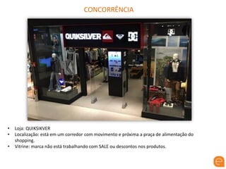 CONCORRÊNCIA
• Loja: QUIKSIKVER
• Localização: está em um corredor com movimento e próxima a praça de alimentação do
shopping.
• Vitrine: marca não está trabalhando com SALE ou descontos nos produtos.
 